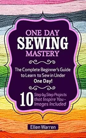 SEWING: ONE DAY SEWING MASTERY: The Complete Beginnerâs Guide to Learn to Sew in Under 1 Day! - 10 Step by Step Projects That Inspire You â Images Included (CRAFTS FOR EVERYBODY Book 2)