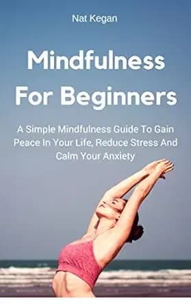 Mindfulness For Beginners: A Simple Mindfulness Guide To Gain Peace In Your Life, Reduce Stress And Calm Your Anxiety