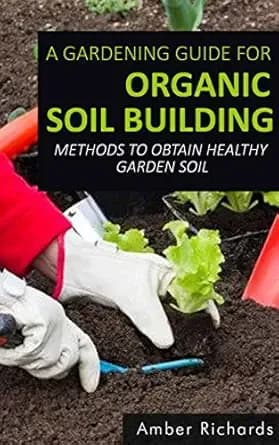A Gardening Guide For Organic Soil Building: Methods to Obtain Healthy Garden Soil