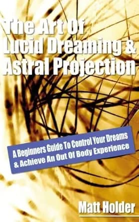 Learn The Art Of Lucid Dreaming & Astral Projection: A Beginners Guide To Control Your Dreams & Achieve An Out Of Body Experience
