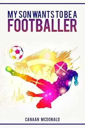 Football: My Son Wants To Be A Footballer: A Must Read For Any Parent